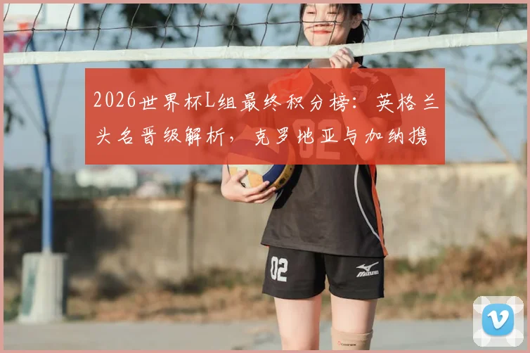 2026世界杯L组最终积分榜：英格兰头名晋级解析，克罗地亚与加纳携手出线形势全回顾