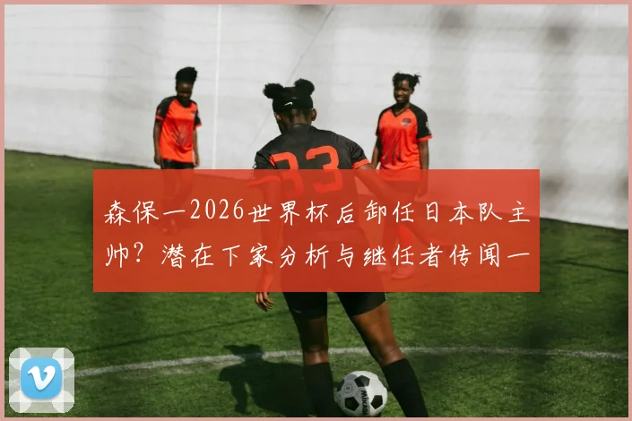 森保一2026世界杯后卸任日本队主帅？潜在下家分析与继任者传闻一览，多支J联赛球队已展开行动