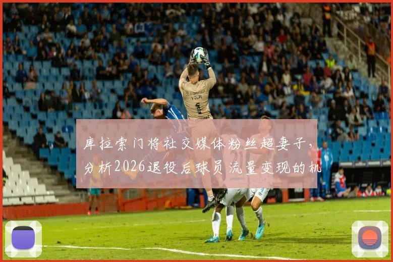库拉索门将社交媒体粉丝超妻子，分析2026退役后球员流量变现的机遇与挑战
