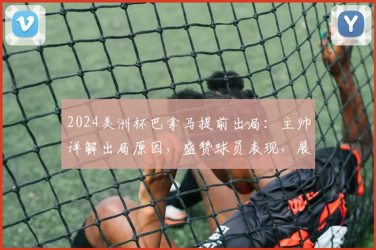 2024美洲杯巴拿马提前出局：主帅详解出局原因，盛赞球员表现，展望球队未来发展路径