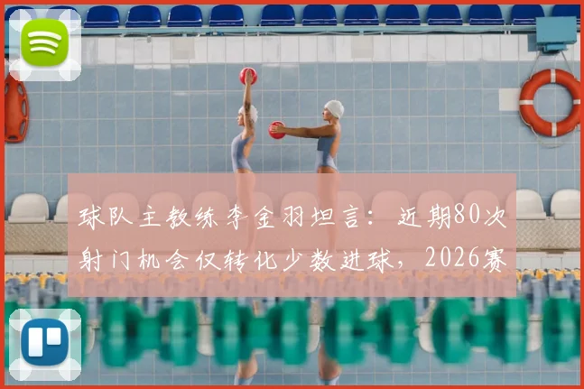 球队主教练李金羽坦言：近期80次射门机会仅转化少数进球，2026赛季进攻效率亟待提升