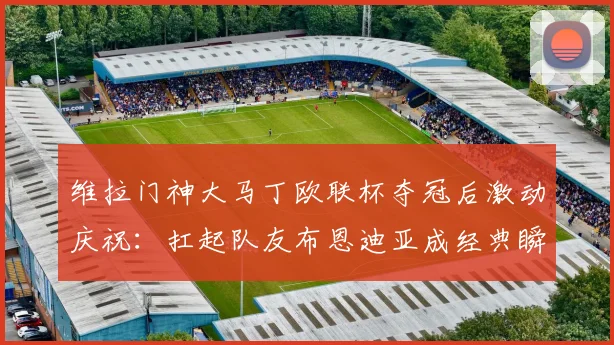 维拉门神大马丁欧联杯夺冠后激动庆祝：扛起队友布恩迪亚成经典瞬间