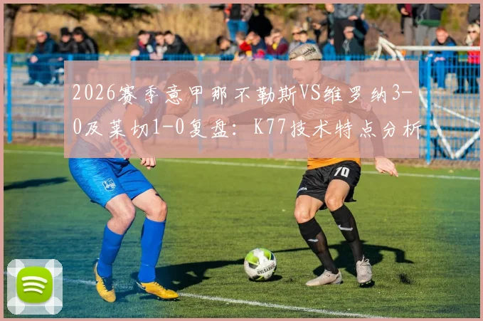 2026赛季意甲那不勒斯VS维罗纳3-0及莱切1-0复盘：K77技术特点分析与个人集锦全解析