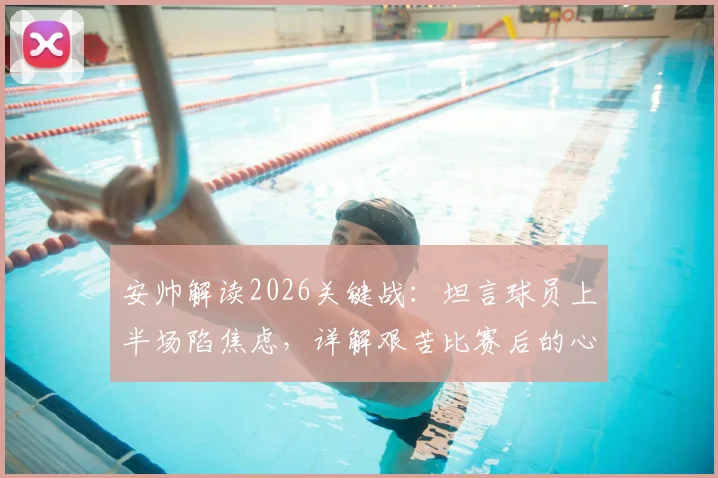 安帅解读2026关键战：坦言球员上半场陷焦虑，详解艰苦比赛后的心态调整与战术复盘