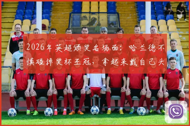 2026年英超颁奖名场面：哈兰德不慎碰掉奖杯王冠，拿起来戴自己头上引爆网络，后续修复方案揭秘