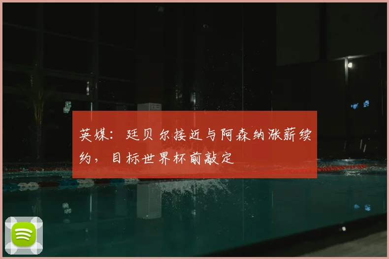 英媒：廷贝尔接近与阿森纳涨薪续约，目标世界杯前敲定
