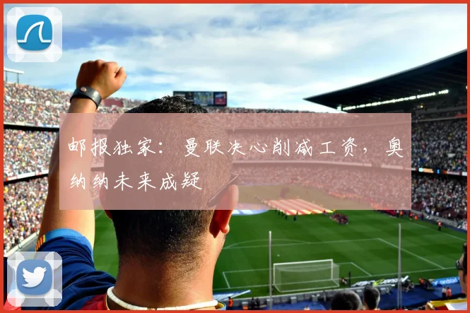 邮报独家：曼联决心削减工资，奥纳纳未来成疑