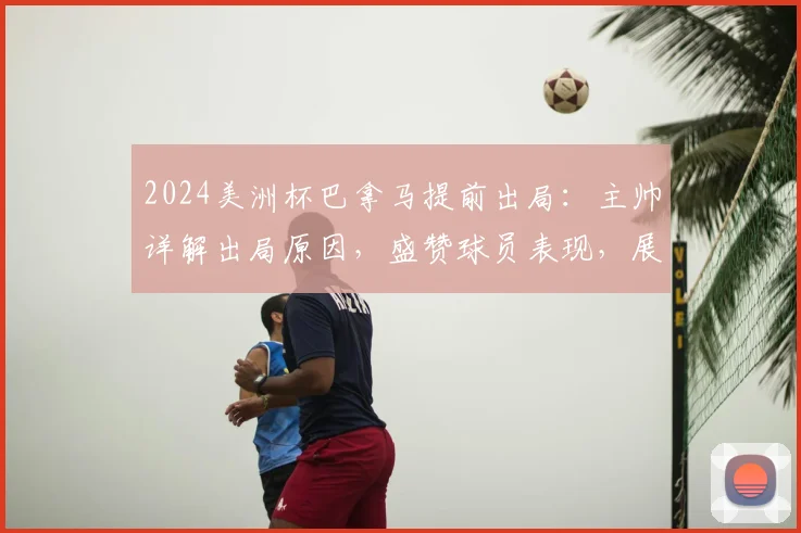 2024美洲杯巴拿马提前出局：主帅详解出局原因，盛赞球员表现，展望球队未来发展路径