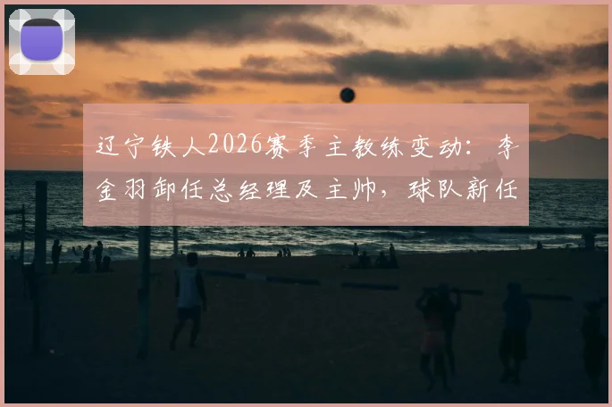辽宁铁人2026赛季主教练变动：李金羽卸任总经理及主帅，球队新任主帅人选成焦点