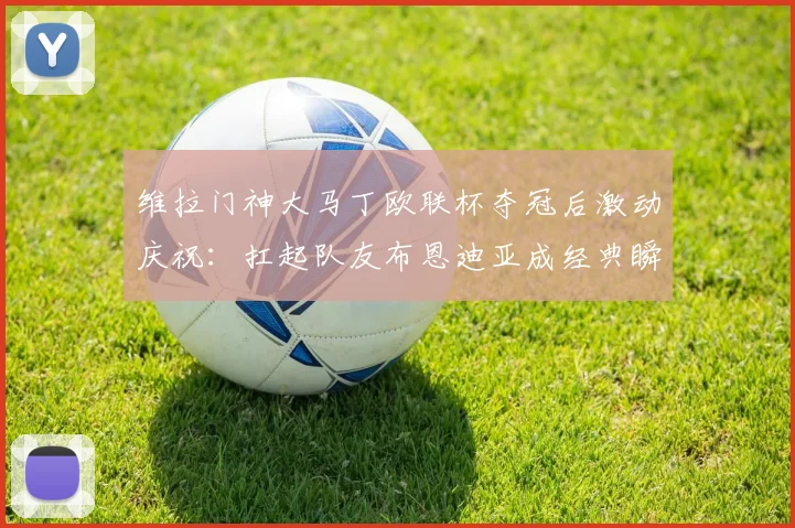 维拉门神大马丁欧联杯夺冠后激动庆祝：扛起队友布恩迪亚成经典瞬间