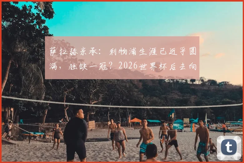 萨拉赫亲承：利物浦生涯已近乎圆满，独缺一冠？2026世界杯后去向成焦点，合同现状解析