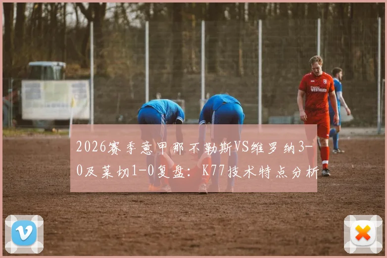 2026赛季意甲那不勒斯VS维罗纳3-0及莱切1-0复盘：K77技术特点分析与个人集锦全解析