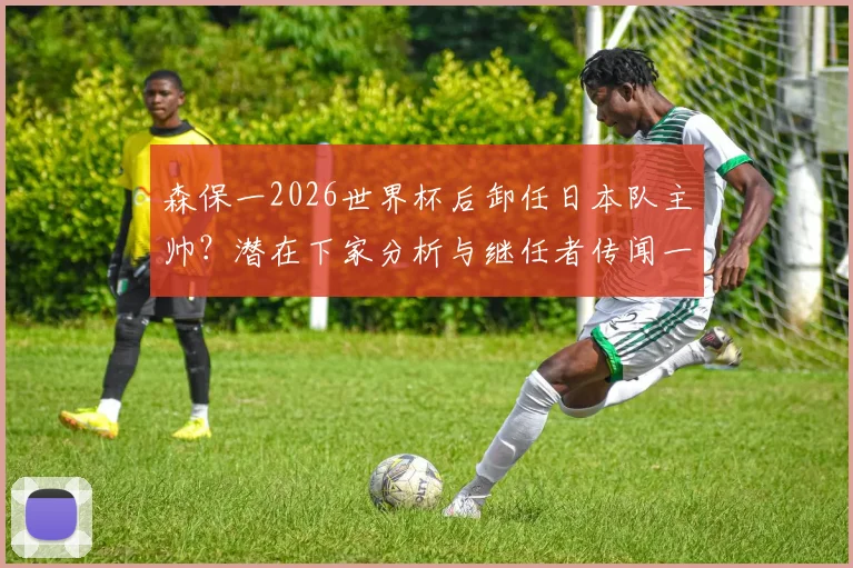 森保一2026世界杯后卸任日本队主帅？潜在下家分析与继任者传闻一览，多支J联赛球队已展开行动