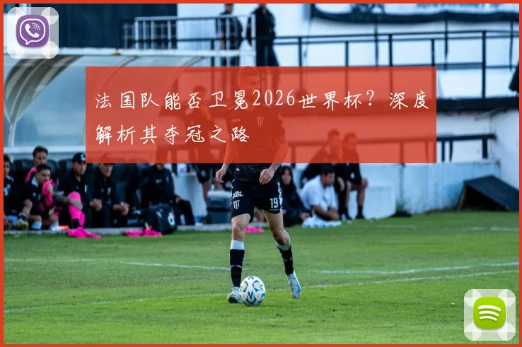 法国队能否卫冕2026世界杯？深度解析其夺冠之路