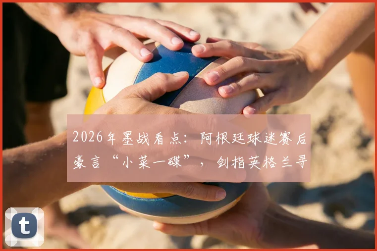 2026年墨战看点：阿根廷球迷赛后豪言“小菜一碟”，剑指英格兰寻新仇旧恨