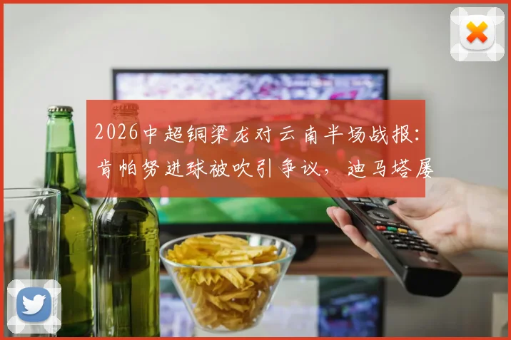 2026中超铜梁龙对云南半场战报：肯帕努进球被吹引争议，迪马塔屡失良机，半场数据深度解读