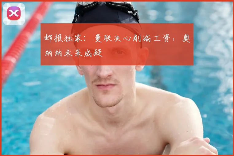 邮报独家：曼联决心削减工资，奥纳纳未来成疑