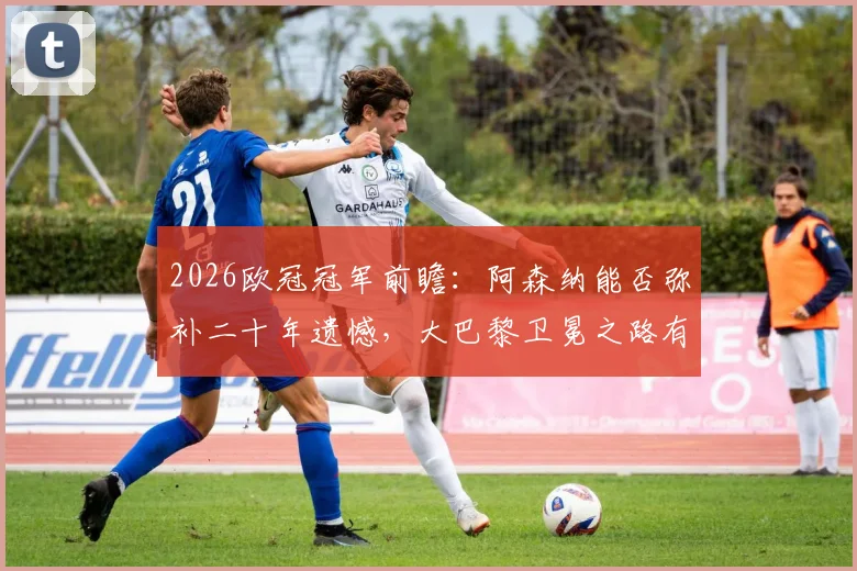 2026欧冠冠军前瞻：阿森纳能否弥补二十年遗憾，大巴黎卫冕之路有多难？新贵与豪门终极对决