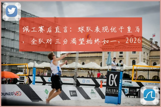 佩工赛后直言：球队表现优于皇马，全队对三分渴望始终如一，2026赛季关键战复盘分析