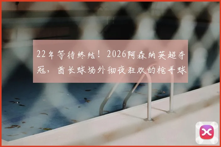 22年等待终结！2026阿森纳英超夺冠，酋长球场外彻夜狂欢的枪手球迷如何庆祝？现场照片与视频直击