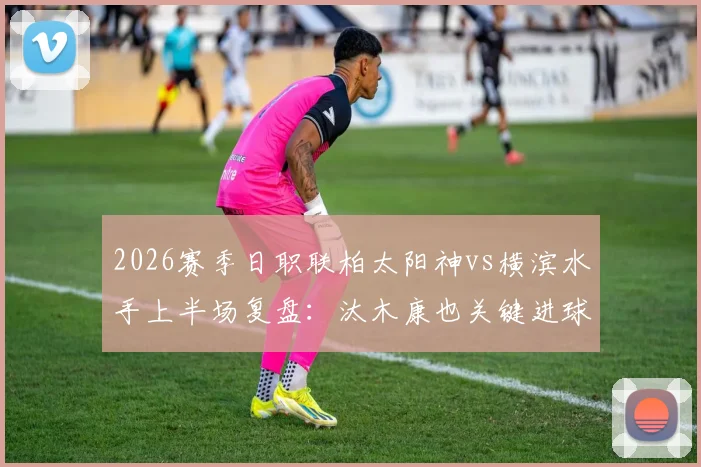2026赛季日职联柏太阳神vs横滨水手上半场复盘：汰木康也关键进球打破僵局，1-0领先进入半场