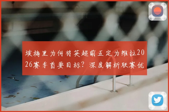 埃梅里为何将英超前五定为维拉2026赛季首要目标？深度解析联赛优先级高于欧联杯的背后原因与阵容挑战