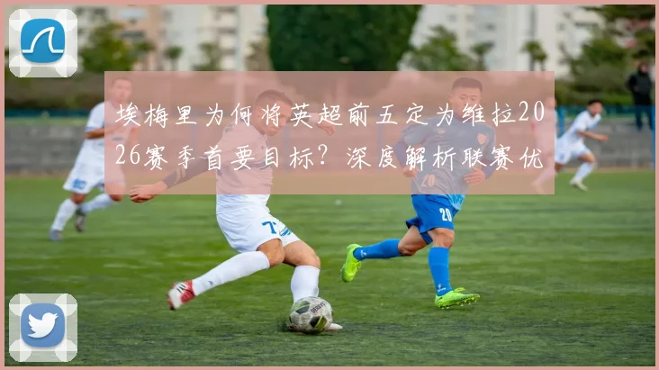 埃梅里为何将英超前五定为维拉2026赛季首要目标？深度解析联赛优先级高于欧联杯的背后原因与阵容挑战