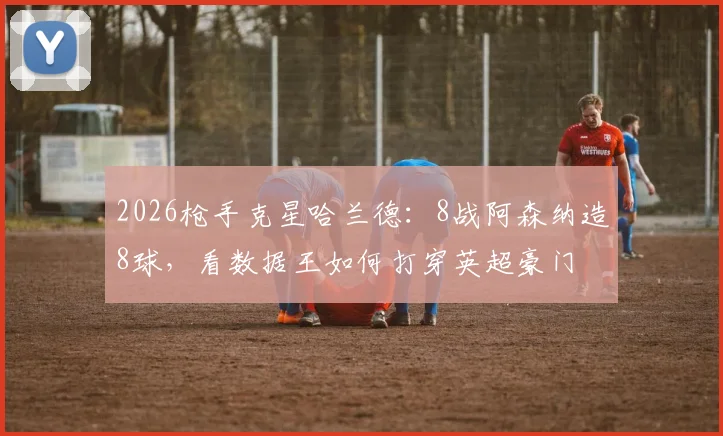 2026枪手克星哈兰德：8战阿森纳造8球，看数据王如何打穿英超豪门