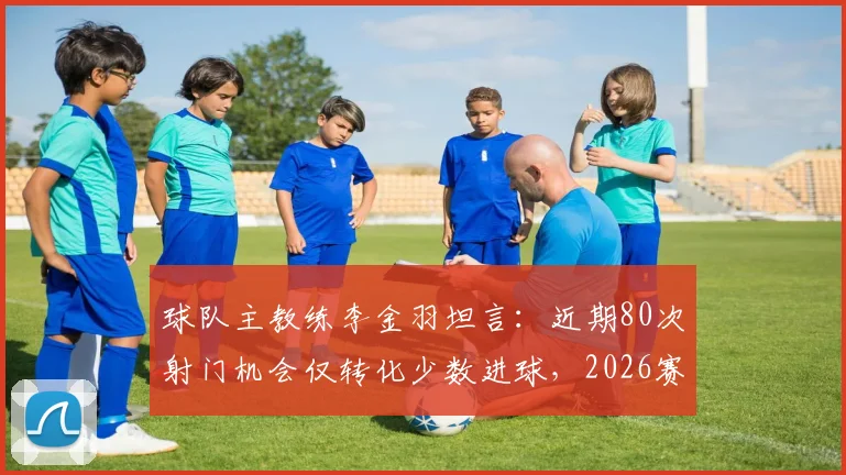 球队主教练李金羽坦言：近期80次射门机会仅转化少数进球，2026赛季进攻效率亟待提升