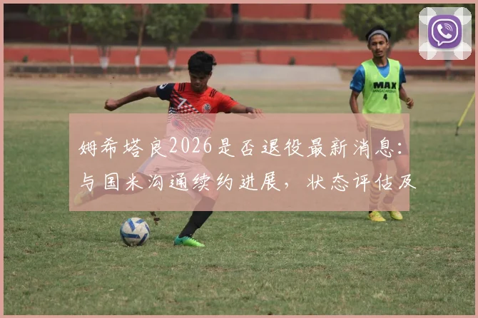 姆希塔良2026是否退役最新消息：与国米沟通续约进展，状态评估及未来计划全解析